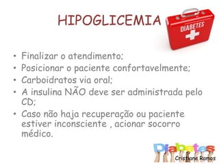 HIPOGLICEMIA
• Finalizar o atendimento;
• Posicionar o paciente confortavelmente;
• Carboidratos via oral;
• A insulina NÃO deve ser administrada pelo
CD;
• Caso não haja recuperação ou paciente
estiver inconsciente , acionar socorro
médico.
Cristiane Ramos
 