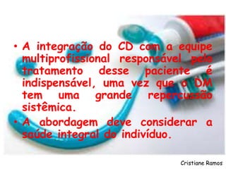 • A integração do CD com a equipe
multiprofissional responsável pelo
tratamento desse paciente é
indispensável, uma vez que o DM
tem uma grande repercussão
sistêmica.
• A abordagem deve considerar a
saúde integral do indivíduo.
Cristiane Ramos
 