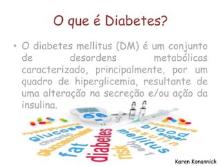 O que é Diabetes?
• O diabetes mellitus (DM) é um conjunto
de desordens metabólicas
caracterizado, principalmente, por um
quadro de hiperglicemia, resultante de
uma alteração na secreção e/ou ação da
insulina.
Karen Konannick
 