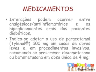 MEDICAMENTOS
• Interações podem ocorrer entre
analgésicos/antiinflamatórios e os
hipoglicemiantes orais dos pacientes
diabéticos.
• Indica-se adotar o uso de paracetamol
(Tylenol®) 500 mg em casos de dores
leves e, em procedimentos invasivos,
recomenda-se prescrever dexametasona
ou betametasona em dose única de 4 mg;
Elisayne Iasmin
 