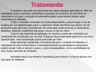O diabetes não pode ser dissociado de outras doenças glandulares. Além da
obesidade, outros distúrbios metabólicos (excesso de cortisona, do hormônio do
crescimento ou maior produção de adrenalina pelas supra-renais) podem estar
associados ao diabetes.
O tipo I é também chamado de insulinodependente, porque exige o uso de
insulina por via injetável para suprir o organismo desse hormônio que deixou de ser
produzido pelo pâncreas. A suspensão da medicação pode provocar a cetoacidose
diabética, distúrbio metabólico que pode colocar a vida em risco.
O tipo II não depende da aplicação de insulina e pode ser controlado por
medicamentos ministrados por via oral. A doença descompensada pode levar ao coma
hiperosmolar, uma complicação grave que pode ser fatal.
Dieta alimentar equilibrada é fundamental para o controle do diabetes. A
orientação de uma nutricionista e o acompanhamento de psicólogos e psiquiatras
podem ajudar muito a reduzir o peso e, como consequência, cria a possibilidade de
usar doses menores de remédios.
Atividade física é de extrema importância para reduzir o nível da glicose nos
dois tipos de diabetes.
 