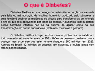 Diabetes Mellitus é uma doença do metabolismo da glicose causada
pela falta ou má absorção de insulina, hormônio produzido pelo pâncreas e
cuja função é quebrar as moléculas de glicose para transformá-las em energia
a fim de que seja aproveitada por todas as células. A ausência total ou parcial
desse hormônio interfere não só na queima do açúcar como na sua
transformação em outras substâncias (proteínas, músculos e gordura).
O diabetes mellitus é hoje um dos maiores problemas de saúde em
todo o mundo. Atualmente, mais de 250 milhões de pessoas convivem com a
doença, mas espera-se que este número chegue a 380 milhões, em 2025.
Apenas no Brasil, 12 milhões de pessoas têm diabetes, e muitas ainda nem
foram diagnosticadas.
 