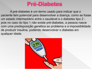 A pré-diabetes é um termo usado para indicar que o
paciente tem potencial para desenvolver a doença, como se fosse
um estado intermediário entre o saudável e o diabetes tipo 2 -
pois no caso do tipo 1 não existe pré-diabetes, a pessoa nasce
com uma predisposição genética ao problema e a impossibilidade
de produzir insulina, podendo desenvolver o diabetes em
qualquer idade.
 