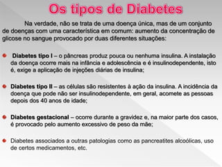 Na verdade, não se trata de uma doença única, mas de um conjunto
de doenças com uma característica em comum: aumento da concentração de
glicose no sangue provocado por duas diferentes situações:
Diabetes tipo I – o pâncreas produz pouca ou nenhuma insulina. A instalação
da doença ocorre mais na infância e adolescência e é insulinodependente, isto
é, exige a aplicação de injeções diárias de insulina;
Diabetes tipo II – as células são resistentes à ação da insulina. A incidência da
doença que pode não ser insulinodependente, em geral, acomete as pessoas
depois dos 40 anos de idade;
Diabetes gestacional – ocorre durante a gravidez e, na maior parte dos casos,
é provocado pelo aumento excessivo de peso da mãe;
Diabetes associados a outras patologias como as pancreatites alcoólicas, uso
de certos medicamentos, etc.
 