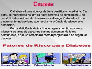 O diabetes é uma doença de base genética e hereditária. Em
geral, se há histórico na família entre parentes de primeiro grau, há
possibilidades maiores de desenvolver a doença. O diabetes é uma
síndrome do metabolismo que resulta no acúmulo de glicose pelo
organismo.
Com a deficiência de insulina, o organismo não absorve a
glicose e as taxas de açúcar no sangue aumentam de forma
permanente, o que se caracteriza como hiperglicemia e dá origem ao
diabetes.
 