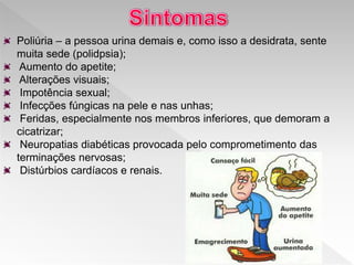Poliúria – a pessoa urina demais e, como isso a desidrata, sente
muita sede (polidpsia);
Aumento do apetite;
Alterações visuais;
Impotência sexual;
Infecções fúngicas na pele e nas unhas;
Feridas, especialmente nos membros inferiores, que demoram a
cicatrizar;
Neuropatias diabéticas provocada pelo comprometimento das
terminações nervosas;
Distúrbios cardíacos e renais.
 