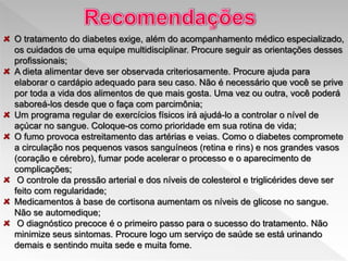 O tratamento do diabetes exige, além do acompanhamento médico especializado,
os cuidados de uma equipe multidisciplinar. Procure seguir as orientações desses
profissionais;
A dieta alimentar deve ser observada criteriosamente. Procure ajuda para
elaborar o cardápio adequado para seu caso. Não é necessário que você se prive
por toda a vida dos alimentos de que mais gosta. Uma vez ou outra, você poderá
saboreá-los desde que o faça com parcimônia;
Um programa regular de exercícios físicos irá ajudá-lo a controlar o nível de
açúcar no sangue. Coloque-os como prioridade em sua rotina de vida;
O fumo provoca estreitamento das artérias e veias. Como o diabetes compromete
a circulação nos pequenos vasos sanguíneos (retina e rins) e nos grandes vasos
(coração e cérebro), fumar pode acelerar o processo e o aparecimento de
complicações;
O controle da pressão arterial e dos níveis de colesterol e triglicérides deve ser
feito com regularidade;
Medicamentos à base de cortisona aumentam os níveis de glicose no sangue.
Não se automedique;
O diagnóstico precoce é o primeiro passo para o sucesso do tratamento. Não
minimize seus sintomas. Procure logo um serviço de saúde se está urinando
demais e sentindo muita sede e muita fome.
 