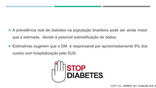  A prevalência real de diabetes na população brasileira pode ser ainda maior
que a estimada, devido à possível subnotificação de dados;
 Estimativas sugerem que o DM é responsável por aproximadamente 9% dos
custos com hospitalização pelo SUS.
LUFT, V.C.; SHIMIDT, M.I.; DUNCAN, B.B, 20
 