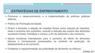 ESTRATÉGIAS DE ENFRENTAMENTO6
 Promover o desenvolvimento e a implementação de políticas públicas
efetivas;
 Política de Promoção da Saúde;
 Propor e fomentar a adoção de medidas fiscais como redução de impostos,
taxas e aumento dos subsídios, visando à redução dos preços dos alimentos
saudáveis (frutas, hortaliças e outros), a fim de estimular o seu consumo;
 Apoiar iniciativas intersetoriais para o aumento da oferta de alimentos
básicos e minimamente processados no contexto da produção, do
abastecimento e do consumo;
 Fortalecer a regulamentação da publicidade de alimentos na infância;
SVS/MS, 2011.
 