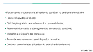  Fortalecer os programas de alimentação saudável no ambiente de trabalho;
 Promover atividades físicas;
 Distribuição gratuita de medicamentos para o diabetes;
 Promover informação e educação sobre alimentação saudável;
 Melhorar a rotulagem dos alimentos;
 Aumentar o acesso a serviços integrados de saúde;
 Controlar comorbidades (hipertensão arterial e dislipidemias).
SVS/MS, 2011.
 