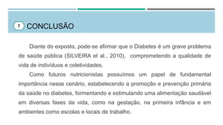CONCLUSÃO
Diante do exposto, pode-se afirmar que o Diabetes é um grave problema
de saúde pública (SILVEIRA et al., 2010), comprometendo a qualidade de
vida de indivíduos e coletividades.
Como futuros nutricionistas possuímos um papel de fundamental
importância nesse cenário, estabelecendo a promoção e prevenção primária
da saúde no diabetes, formentando e estimulando uma alimentação saudável
em diversas fases da vida, como na gestação, na primeira infância e em
ambientes como escolas e locais de trabalho.
7
 