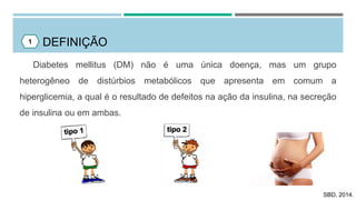 DEFINIÇÃO
Diabetes mellitus (DM) não é uma única doença, mas um grupo
heterogêneo de distúrbios metabólicos que apresenta em comum a
hiperglicemia, a qual é o resultado de defeitos na ação da insulina, na secreção
de insulina ou em ambas.
1
SBD, 2014.
 