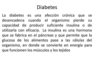 Diabetes
La diabetes es una afección crónica que se
desencadena cuando el organismo pierde su
capacidad de producir suficiente insulina o de
utilizarla con eficacia. La insulina es una hormona
que se fabrica en el páncreas y que permite que la
glucosa de los alimentos pase a las células del
organismo, en donde se convierte en energía para
que funcionen los músculos y los tejidos
 