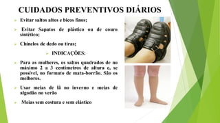 CUIDADOS PREVENTIVOS DIÁRIOS
 Evitar saltos altos e bicos finos;
 Evitar Sapatos de plástico ou de couro
sintético;
 Chinelos de dedo ou tiras;
 INDICAÇÕES:
 Para as mulheres, os saltos quadrados de no
máximo 2 a 3 centímetros de altura e, se
possível, no formato de mata-borrão. São os
melhores.
 Usar meias de lã no inverno e meias de
algodão no verão
 Meias sem costura e sem elástico
 