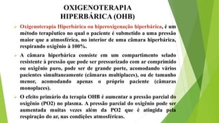OXIGENOTERAPIA
HIPERBÁRICA (OHB)
 Oxigenoterapia Hiperbárica ou hiperoxigenação hiperbárica, é um
método terapêutico no qual o paciente é submetido a uma pressão
maior que a atmosférica, no interior de uma câmara hiperbárica,
respirando oxigênio à 100%.
 A câmara hiperbárica consiste em um compartimento selado
resistente à pressão que pode ser pressurizado com ar comprimido
ou oxigênio puro, pode ser de grande porte, acomodando vários
pacientes simultaneamente (câmaras multiplaces), ou de tamanho
menor, acomodando apenas o próprio paciente (câmaras
monoplaces).
 O efeito primário da terapia OHB é aumentar a pressão parcial do
oxigênio (PO2) no plasma. A pressão parcial do oxigênio pode ser
aumentada muitas vezes além da PO2 que é atingida pela
respiração do ar, nas condições atmosféricas.
 