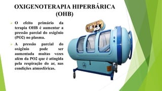 OXIGENOTERAPIA HIPERBÁRICA
(OHB)
 O efeito primário da
terapia OHB é aumentar a
pressão parcial do oxigênio
(PO2) no plasma.
 A pressão parcial do
oxigênio pode ser
aumentada muitas vezes
além da PO2 que é atingida
pela respiração do ar, nas
condições atmosféricas.
 