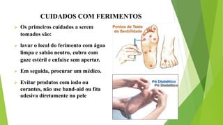 CUIDADOS COM FERIMENTOS
 Os primeiros cuidados a serem
tomados são:
 lavar o local do ferimento com água
limpa e sabão neutro, cubra com
gaze estéril e enfaixe sem apertar.
 Em seguida, procurar um médico.
 Evitar produtos com iodo ou
corantes, não use band-aid ou fita
adesiva diretamente na pele
 