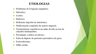 ETIOLOGIAS
 Problemas de irrigação sanguínea;
 Infecções;
 Lesões;
 Diabetes;
 Deficiente ingestão de nutrientes;
 Malformação congênita da matriz ungueal;
 Traumatismos repetitivos na unha devido ao uso de
calçados inadequados;
 Paroníquia crônica ou micose;
 Falta de higiene de pacientes portadores de gota;
 Esclerodermia;
 Sífilis tardia.
 