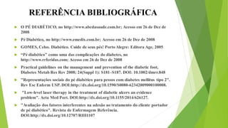 REFERÊNCIA BIBLIOGRÁFICA
 O PÉ DIABÉTICO, no http://www.abcdasaude.com.br; Acesso em 26 de Dez de
2008
 Pé Diabético, no http://www.emedix.com.br; Acesso em 26 de Dez de 2008
 GOMES, Celso. Diabético. Cuide de seus pés! Porto Alegre: Editora Age, 2005
 “Pé diabético” como uma das complicações do diabetes, no
http://www.rrferidas.com; Acesso em 26 de Dez de 2008
 Practical guidelines on the management and prevention of the diabetic foot,
Diabetes Metab Res Rev 2008; 24(Suppl 1): S181–S187. DOI: 10.1002/dmrr.848
 "Representações sociais do pé diabético para pessos com diabetes mellitus tipo 2".
Rev Esc Enferm USP. DOI:http://dx.doi.org/10.1590/S0080-62342009000100008.
 "Low-level laser therapy in the treatment of diabetic ulcers an evidence
problem". Acta Med Port. DOI:http://dx.doi.org/10.1155/2014/626127.
 "Avaliação dos fatores interferentes na adesão ao tratamento do cliente portador
de pé diabético". Revista de Enfermagem Referência.
DOI:http://dx.doi.org/10.12707/RIII1107
 