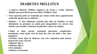 DIABETES MELLITUS
 A palavra Diabetes Mellitus origina-se do Grego e Latim. Diabetes
(liquido que passa direto por um sifão) e Mellitus ( mel).
 Esta expressão pode ser traduzida por urinar muito doce, popularmente
conhecida apenas por ser diabetes.
 Diabetes - É uma disfunção causada pela falta de Insulina, ou pela
diminuição na produção ou ainda pela incapacidade em exercer suas
funções, provocando o aumento da glicemia ( açúcar no sangue).
Todos os tipos, porém, costumam apresentar complicações
semelhantes, como maior risco de lesão dos rins, dos olhos e dos vasos
sanguíneos.
Existem vários tipos de diabetes, mas três respondem pela imensa
maioria dos casos, são eles:
Diabetes Tipo 1.
Diabetes Tipo 2.
Pré- diabético
Diabetes Gestacional.
 