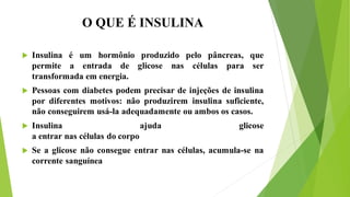 O QUE É INSULINA
 Insulina é um hormônio produzido pelo pâncreas, que
permite a entrada de glicose nas células para ser
transformada em energia.
 Pessoas com diabetes podem precisar de injeções de insulina
por diferentes motivos: não produzirem insulina suficiente,
não conseguirem usá-la adequadamente ou ambos os casos.
 Insulina ajuda glicose
a entrar nas células do corpo
 Se a glicose não consegue entrar nas células, acumula-se na
corrente sanguínea
 