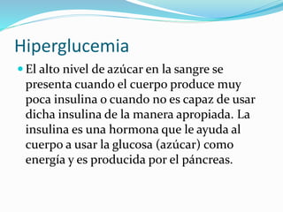 Hiperglucemia
 El alto nivel de azúcar en la sangre se
presenta cuando el cuerpo produce muy
poca insulina o cuando no es capaz de usar
dicha insulina de la manera apropiada. La
insulina es una hormona que le ayuda al
cuerpo a usar la glucosa (azúcar) como
energía y es producida por el páncreas.
 