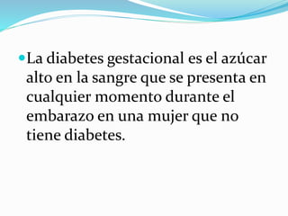 La diabetes gestacional es el azúcar
alto en la sangre que se presenta en
cualquier momento durante el
embarazo en una mujer que no
tiene diabetes.
 