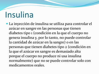 Insulina
 La inyección de insulina se utiliza para controlar el
azúcar en sangre en las personas que tienen
diabetes tipo 1 (condición en la que el cuerpo no
genera insulina y, por lo tanto, no puede controlar
la cantidad de azúcar en la sangre) o en las
personas que tienen diabetes tipo 2 (condición en
la que el azúcar en sangre es demasiado alta
porque el cuerpo no produce ni usa insulina
normalmente) que no se puede controlar solo con
medicamentos orales.
 