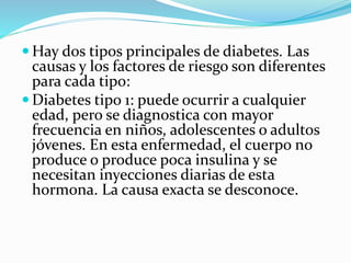  Hay dos tipos principales de diabetes. Las
causas y los factores de riesgo son diferentes
para cada tipo:
 Diabetes tipo 1: puede ocurrir a cualquier
edad, pero se diagnostica con mayor
frecuencia en niños, adolescentes o adultos
jóvenes. En esta enfermedad, el cuerpo no
produce o produce poca insulina y se
necesitan inyecciones diarias de esta
hormona. La causa exacta se desconoce.
 
