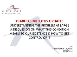 DIABETES MELLITUS UPDATE:
UNDERSTANDING THE PROBLEM AT LARGE
A DISCUSSION ON WHAT THIS CONDITION
MEANS TO OUR EXISTENCE & HOW TO GET
CONTROL OF IT
By
M. SCUNZIANO, MD, NMD
03/06/2014
1
 