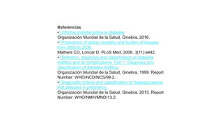 Referencias
•1 Informe mundial sobre la diabetes
Organización Mundial de la Salud, Ginebra, 2016.
•2 Projections of global mortality and burden of disease
from 2002 to 2030.
Mathers CD, Loncar D. PLoS Med, 2006, 3(11):e442.
•3 Definition, diagnosis and classification of diabetes
mellitus and its complications. Part 1: Diagnosis and
classification of diabetes mellitus.
Organización Mundial de la Salud, Ginebra, 1999. Report
Number: WHO/NCD/NCS/99.2.
•4 Diagnostic criteria and classification of hyperglycaemia
first detected in pregnancy.
Organización Mundial de la Salud, Ginebra, 2013. Report
Number: WHO/NMH/MND/13.2.
 