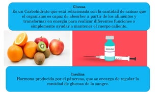 Glucosa
Es un Carbohidrato que está relacionada con la cantidad de azúcar que
el organismo es capaz de absorber a partir de los alimentos y
transformar en energía para realizar diferentes funciones o
simplemente ayudar a mantener el cuerpo caliente.
Insulina
Hormona producida por el páncreas, que se encarga de regular la
cantidad de glucosa de la sangre.
 