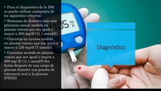 Diagnóstico
 Para el diagnóstico de la DM
se puede utilizar cualquiera de
los siguientes criterios:
 Síntomas de diabetes más una
glucemia casual medida en
plasma venoso que sea igual o
mayor a 200 mg/dl (11.1 mmol/l).
 Glucemia en ayunas medida
en plasma venoso que sea igual o
mayor a 126 mg/dl (7 mmol/l).
 Glucemia medida en plasma
venoso que sea igual o mayor a
200 mg/ dl (11.1 mmol/l) dos
horas después de una carga de
glucosa durante una prueba de
tolerancia oral a la glucosa
(PTOG).
 