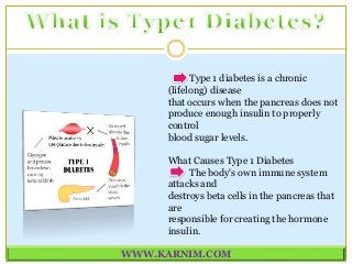 Type 1 diabetes is a chronic
(lifelong) disease
that occurs when the pancreas does not
produce enough insulin to properly
control
blood sugar levels.
What Causes Type 1 Diabetes
The body's own immune system
attacks and
destroys beta cells in the pancreas that
are
responsible for creating the hormone
insulin.
WWW.KARNIM.COM
 