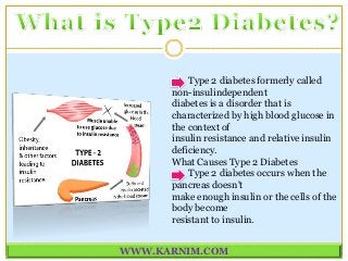 Type 2 diabetes formerly called
non-insulindependent
diabetes is a disorder that is
characterized by high blood glucose in
the context of
insulin resistance and relative insulin
deficiency.
What Causes Type 2 Diabetes
Type 2 diabetes occurs when the
pancreas doesn't
make enough insulin or the cells of the
body become
resistant to insulin.
WWW.KARNIM.COM
 