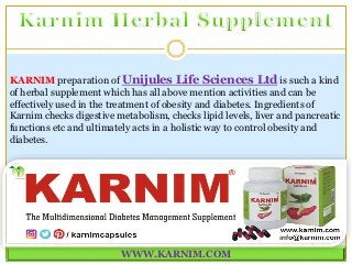 WWW.KARNIM.COM
KARNIM preparation of Unijules Life Sciences Ltd is such a kind
of herbal supplement which has all above mention activities and can be
effectively used in the treatment of obesity and diabetes. Ingredients of
Karnim checks digestive metabolism, checks lipid levels, liver and pancreatic
functions etc and ultimately acts in a holistic way to control obesity and
diabetes.
 