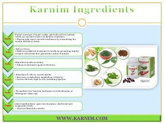 WWW.KARNIM.COM
Karela
•Potent scavenger of super-oxides and hydroxyl free radicals
which are causative factors of diabetic conditions.
• Plant insulin exerts corrective influence by normalising the
insulin deficiency status.
Tulsi
• Relives Stress.
• Reduces peripheral resistance to insulin by promoting insulin:
receptor interaction thus potentiates action of insulin.
Neem
•Stimulates insulin secretion.
• Enhances immunity against infections.
Sounth
• Stimulates b-cells to secrete insulin.
• Improves carbohydrate metabolism ( Obesity).
• Lowers the body lipid level by inhibiting lipolysis.
Kutki
• Normalises liver function and Improves detoxification of
dibetogenic chemicals.
Guggul
•Anti-hyperlipidemic agent lowers plasma cholesterol and
triglyceride levels.
• Also has fibrinolytic activity.
 