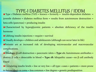 TYPE-I DIABETES MELLITUS / IDDMType 1 Diabetes mellitus (T1D) – known – formerly – insulin-dependent diabetes –
juvenile diabetes – diabetes mellitus form – results from autoimmune destruction –
beta cells (pancreas) – producing insulin
Characterized by hyperglycemic patients – absolute deficiency of the insulin
hormone
Lifelong insulin injections – require – survival
Usually develops – children and adolescents (although can occur later in life)
Patients are at increased risk of developing microvascular and macrovascular
complications.
Etiology: β cell destruction – pancreatic islets – Type 1A: Autoimmune antibodies –
destroy β cells – detectable in blood – Type 1B: Idiopathic cause—no β cell antibody
found
Circulating insulin levels – low or very low – all type 1 cases – patients – more prone
to ketoacidosis or coma – less common – low degree – genetic predisposition
 