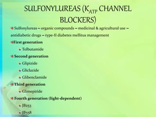 SULFONYLUREAS (KATP CHANNEL
BLOCKERS)
Sulfonylureas – organic compounds – medicinal & agricultural use –
antidiabetic drugs – type-II diabetes mellitus management
First generation
Tolbutamide
Second generation
Glipizide
Gliclazide
Glibenclamide
Third generation
Glimepiride
Fourth generation (light-dependent)
JB253
JB558
 