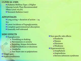 CLINICAL USES
Diabetes Mellitus Type 2 (Higher
Glucose Levels Than Recommended
Hba1c Level >6.5%)
Neonatal diabetes (rare)
ADVANTAGES
Long acting – duration of action ~ 24
hrs
Lower incidence of hypoglycaemia.
Complete gastrointestinal absorption
Generally well tolerated
SIDE EFFECTS
Hypoglycemia
Trembling or shaking
Nervousness or anxiety
Sweating, fatigue &tiredness
Lightheadedness or dizziness
Headache
Fast heart rate or palpitations
Weight gain
Hyper-insulinemia
Non specific side effects
Headache
Nausea
Dizziness
Weakness
Hypersensitivity
Anaphylaxis
Angioedema
Stevens-Johnsons syndrome
 