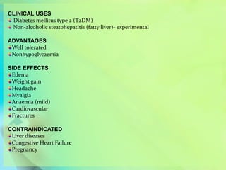 CLINICAL USES
Diabetes mellitus type 2 (T2DM)
Non-alcoholic steatohepatitis (fatty liver)- experimental
ADVANTAGES
Well tolerated
Nonhypoglycaemia
SIDE EFFECTS
Edema
Weight gain
Headache
Myalgia
Anaemia (mild)
Cardiovascular
Fractures
CONTRAINDICATED
Liver diseases
Congestive Heart Failure
Pregnancy
 