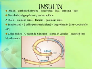 INSULINInsulin – anabolic hormone – discovered – 1921 – Banting – Best
Two chain polypeptide – 51 amino acids –
A chain – 21 amino acids – B chain – 30 amino acids
Synthesized – β cells (pancreatic islets) – preproinsulin (110) – proinsulin
(86)
Golgi bodies – C pepetide & insulin – stored in vesicles – secreted into
blood stream
 