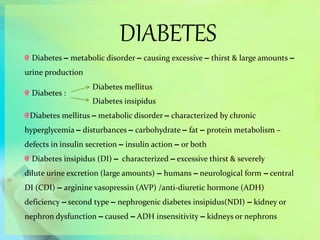 DIABETES
Diabetes – metabolic disorder – causing excessive – thirst & large amounts –
urine production
Diabetes :
Diabetes mellitus – metabolic disorder – characterized by chronic
hyperglycemia – disturbances – carbohydrate – fat – protein metabolism –
defects in insulin secretion – insulin action – or both
Diabetes insipidus (DI) – characterized – excessive thirst & severely
dilute urine excretion (large amounts) – humans – neurological form – central
DI (CDI) – arginine vasopressin (AVP) /anti-diuretic hormone (ADH)
deficiency – second type – nephrogenic diabetes insipidus(NDI) – kidney or
nephron dysfunction – caused – ADH insensitivity – kidneys or nephrons
Diabetes mellitus
Diabetes insipidus
 