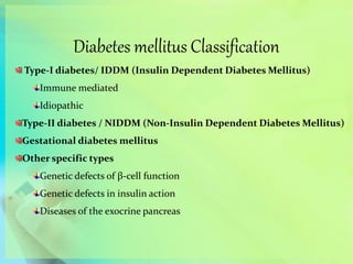 Diabetes mellitus Classification
Type-I diabetes/ IDDM (Insulin Dependent Diabetes Mellitus)
Immune mediated
Idiopathic
Type-II diabetes / NIDDM (Non-Insulin Dependent Diabetes Mellitus)
Gestational diabetes mellitus
Other specific types
Genetic defects of β-cell function
Genetic defects in insulin action
Diseases of the exocrine pancreas
 