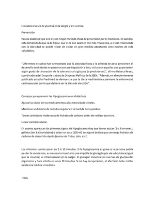 Elevados niveles de glucosa en la sangre y en la orina.
Prevención
Para la diabetestipo1no existe ningúnmétodoeficazde prevenciónporel momento. En cambio,
estácomprobadoque la de tipo2, que es la que aparece con más frecuencia, al estar relacionada
con la obesidad se puede tratar de evitar en gran medida adoptando unos hábitos de vida
saludables.
“Diferentes estudios han demostrado que la actividad física y la pérdida de peso previenen el
desarrollode diabetesenpersonasconpredisposiciónaésta,inclusoenaquellasque yapresenten
algún grado de alteración de la tolerancia a la glucosa (o prediabetes)”, afirma Rebeca Reyes,
coordinadoradel Grupode trabajo de DiabetesMellitusde laSEEN.“Además,enel recientemente
publicado estudio Predimed se demuestra que la dieta mediterránea previene la enfermedad
cardiovascular por lo que debería ser la dieta de elección”.
Consejos para prevenir las hipoglucemias en diabéticos
Ajustar las dosis de los medicamentos a las necesidades reales.
Mantener un horario de comidas regular en la medida de lo posible.
Tomar cantidades moderadas de hidratos de carbono antes de realizar ejercicio.
Llevar siempre azúcar.
En cuanto aparezcan los primeros signos de hipoglucemia hay que tomar azúcar (2 o 3 terrones),
galletas(de 3 a 5 unidades) o beber un vaso (150 ml) de alguna bebida que contenga hidratos de
carbono de absorción rápida (zumos de frutas, cola, etc.).
Los síntomas suelen pasar en 5 ó 10 minutos. Si la hipoglucemia es grave o la persona podría
perder la conciencia, es necesario inyectarle una ampolla de glucagón por vía subcutánea (igual
que la insulina) o intramuscular (en la nalga). El glucagón moviliza las reservas de glucosa del
organismo y hace efecto en unos 10 minutos. Si no hay recuperación, el afectado debe recibir
asistencia médica inmediata.
Tipos
 
