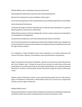 Diabetes Mellitus tipo 1 mediada por procesos autoinmunes:
Está causada por la destrucción autoinmune de las células del páncreas.
Representa la mayoría de los casos de diabetes mellitus tipo 1.
Lo normal es que aparezcaenniñoso adultosjóvenes,perotambiénpuede darse enotrasedades.
Suele comenzar de forma brusca.
Los factoresde riesgonoestánbiendefinidos,pero se sabe que están implicados en su aparición
factores genéticos, autoinmunes y ambientales.
Habitualmente el pesoesnormal opor debajo de lo normal, aunque la presencia de obesidad no
es incompatible con el diagnóstico.
Los pacientes son propensos a sufrir otras alteraciones del sistema inmunitario.
Una minoría de lospacientescondiabetestipo1desarrollandiabetesmellitustipo1idiopática,de
la cual se desconoce lacausaque desencadenaeste subtipoque afectaprincipalmente a personas
de origen africano y asiático.
En la idiopática, el factor hereditario tiene mucha importancia y no existen alteraciones del
sistema inmunitario. Además, la necesidad de insulina puede aparecer o desaparecer.
Según la Federación Internacional de Diabetes, cada año se incrementa el número de personas
que tienen diabetes tipo 1. Aunque las causas de este aumento no están claras, estiman que
puede deberse aloscambiosde losfactoresde riesgomedioambiental,acircunstanciasdurante el
desarrollo en el útero, a la alimentación durante las primeras etapas de la vida o a infecciones
virales.
Además, desde la Federación insisten en que estos pacientes pueden tener una vida normal si
siguen el tratamiento combinando la administración diaria de la insulina con un seguimiento
estrecho, ejercicio regular y dieta sana.
Diabetes Mellitus tipo 2:
Aunque puede apareceracualquieredad,eshabitual que comienceenlaedadadulta,despuésde
los 40 años aunque hoy en día se está produciendo un aumento en jóvenes y niños.
 