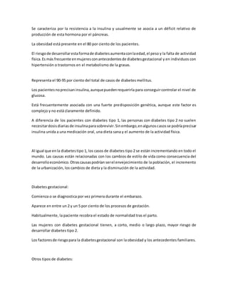 Se caracteriza por la resistencia a la insulina y usualmente se asocia a un déficit relativo de
producción de esta hormona por el páncreas.
La obesidad está presente en el 80 por ciento de los pacientes.
El riesgode desarrollarestaformade diabetesaumentaconlaedad,el peso y la falta de actividad
física.Es más frecuente enmujeresconantecedentesde diabetesgestacional y en individuos con
hipertensión o trastornos en el metabolismo de la grasas.
Representa el 90-95 por ciento del total de casos de diabetes mellitus.
Los pacientesnoprecisaninsulina,aunquepuedenrequerirla para conseguir controlar el nivel de
glucosa.
Está frecuentemente asociada con una fuerte predisposición genética, aunque este factor es
complejo y no está claramente definido.
A diferencia de los pacientes con diabetes tipo 1, las personas con diabetes tipo 2 no suelen
necesitardosisdiariasde insulinaparasobrevivir.Sinembargo,enalgunoscasosse podríaprecisar
insulina unida a una medicación oral, una dieta sana y el aumento de la actividad física.
Al igual que enla diabetestipo 1, los casos de diabetes tipo 2 se están incrementando en todo el
mundo. Las causas están relacionadas con los cambios de estilo de vida como consecuencia del
desarrolloeconómico.Otrascausaspodrían serel envejecimiento de la población, el incremento
de la urbanización, los cambios de dieta y la disminución de la actividad.
Diabetes gestacional:
Comienza o se diagnostica por vez primera durante el embarazo.
Aparece en entre un 2 y un 5 por ciento de los procesos de gestación.
Habitualmente, la paciente recobra el estado de normalidad tras el parto.
Las mujeres con diabetes gestacional tienen, a corto, medio o largo plazo, mayor riesgo de
desarrollar diabetes tipo 2.
Los factoresde riesgopara la diabetesgestacional son la obesidad y los antecedentes familiares.
Otros tipos de diabetes:
 
