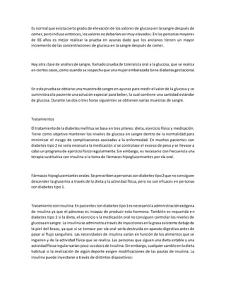Es normal que existaciertogrado de elevación de los valores de glucosa en la sangre después de
comer,peroinclusoentonces,losvaloresnodeberíansermuyelevados. En las personas mayores
de 65 años es mejor realizar la prueba en ayunas dado que los ancianos tienen un mayor
incremento de las concentraciones de glucosa en la sangre después de comer.
Hay otra clase de análisisde sangre,llamadopruebade tolerancia oral a la glucosa, que se realiza
enciertoscasos,como cuando se sospechaque unamujerembarazadatiene diabetesgestacional.
En estapruebase obtiene unamuestrade sangre en ayunas para medir el valor de la glucosa y se
suministraala paciente unasoluciónespecial para beber, la cual contiene una cantidad estándar
de glucosa. Durante las dos o tres horas siguientes se obtienen varias muestras de sangre.
Tratamientos
El tratamientode ladiabetesmellitus se basa en tres pilares: dieta, ejercicio físico y medicación.
Tiene como objetivo mantener los niveles de glucosa en sangre dentro de la normalidad para
minimizar el riesgo de complicaciones asociadas a la enfermedad. En muchos pacientes con
diabetes tipo 2 no sería necesaria la medicación si se controlase el exceso de peso y se llevase a
cabo un programade ejerciciofísicoregularmente.Sin embargo, es necesario con frecuencia una
terapia sustitutiva con insulina o la toma de fármacos hipoglucemiantes por vía oral.
Fármacos hipoglucemiantesorales:Se prescribenapersonascondiabetestipo2que no consiguen
descender la glucemia a través de la dieta y la actividad física, pero no son eficaces en personas
con diabetes tipo 1.
Tratamientoconinsulina:Enpacientescondiabetestipo1esnecesariolaadministraciónexógena
de insulina ya que el páncreas es incapaz de producir esta hormona. También es requerida e n
diabetes tipo 2 si la dieta, el ejercicio y la medicación oral no consiguen controlar los niveles de
glucosaensangre.La insulinase administraatravésde inyeccionesenlagrasaexistente debajode
la piel del brazo, ya que si se tomase por vía oral sería destruida en aparato digestivo antes de
pasar al flujo sanguíneo. Las necesidades de insulina varían en función de los alimentos que se
ingieren y de la actividad física que se realiza. Las personas que siguen una dieta estable y una
actividadfísicaregularvarían poco susdosisde insulina.Sinembargo,cualquiercambioenladieta
habitual o la realización de algún deporte exigen modificaciones de las pautas de insulina. La
insulina puede inyectarse a través de distintos dispositivos:
 