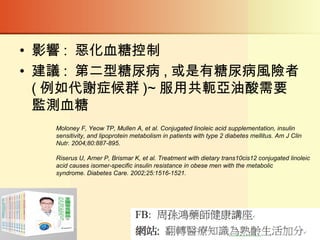 • 影響 : 惡化血糖控制
• 建議 : 第二型糖尿病 , 或是有糖尿病風險者
( 例如代謝症候群 )~ 服用共軛亞油酸需要
監測血糖
Moloney F, Yeow TP, Mullen A, et al. Conjugated linoleic acid supplementation, insulin
sensitivity, and lipoprotein metabolism in patients with type 2 diabetes mellitus. Am J Clin
Nutr. 2004;80:887-895.
Riserus U, Arner P, Brismar K, et al. Treatment with dietary trans10cis12 conjugated linoleic
acid causes isomer-specific insulin resistance in obese men with the metabolic
syndrome. Diabetes Care. 2002;25:1516-1521.
 