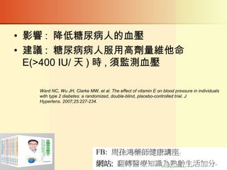 • 影響 : 降低糖尿病人的血壓
• 建議 : 糖尿病病人服用高劑量維他命
E(>400 IU/ 天 ) 時 , 須監測血壓
Ward NC, Wu JH, Clarke MW, et al. The effect of vitamin E on blood pressure in individuals
with type 2 diabetes: a randomized, double-blind, placebo-controlled trial. J
Hypertens. 2007;25:227-234.
 